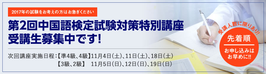 2017年の試験をお考えの方はお急ぎください 第2回中国語検定試験対策特別講座 受講生募集中です！ | 次回講座実施日程：【準4級、4級】11月4日(土)、11日(土)、18日(土) 【3級、2級】　11月5日(日)、12日(日)、19日(日) | 受講人数に限りあり! 先着順 お申し込みはお早めに!!